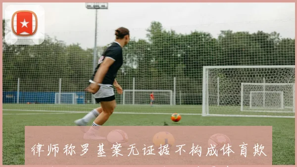 律师称罗基案无证据不构成体育欺诈审判将全面评估各重要因素