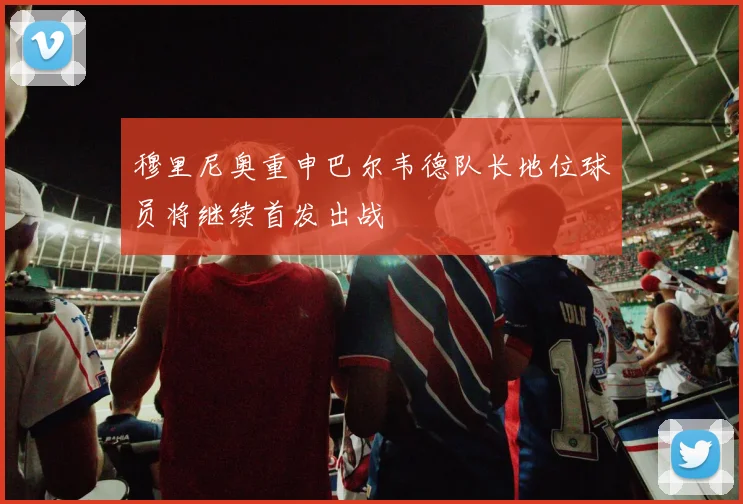 穆里尼奥重申巴尔韦德队长地位球员将继续首发出战