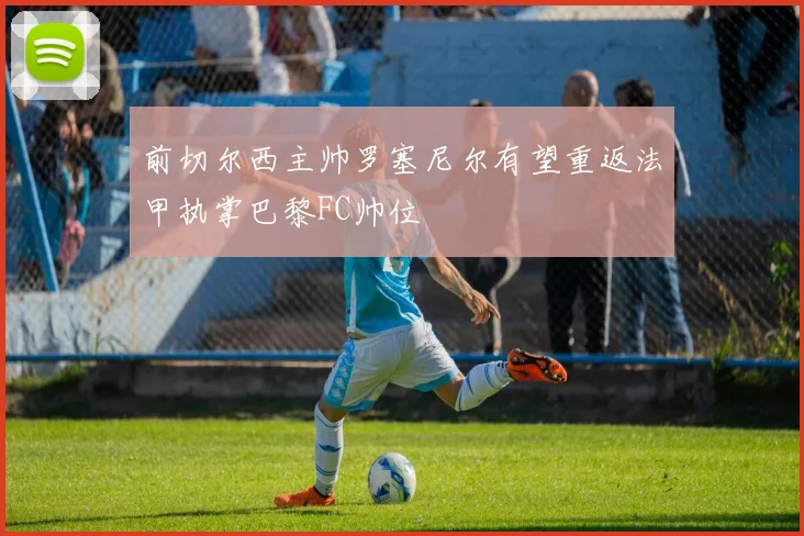 前切尔西主帅罗塞尼尔有望重返法甲执掌巴黎FC帅位