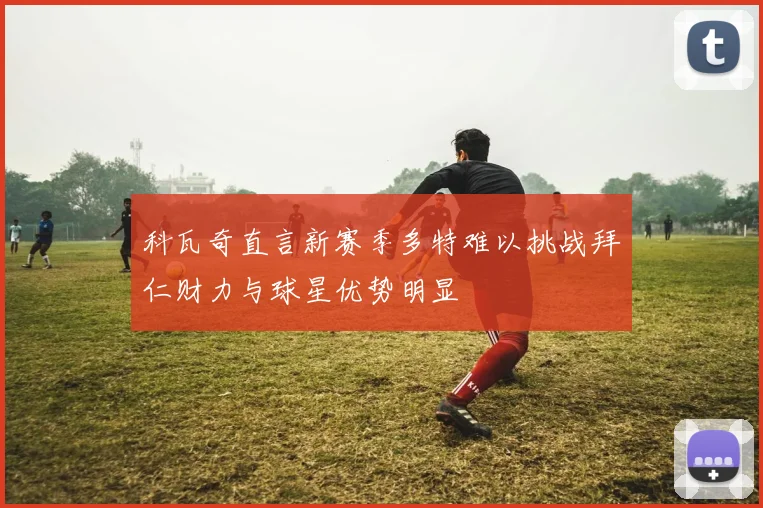 科瓦奇直言新赛季多特难以挑战拜仁财力与球星优势明显