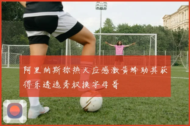 阿里纳斯称热火应感激黄蜂助其获得乐透选秀权换字母哥