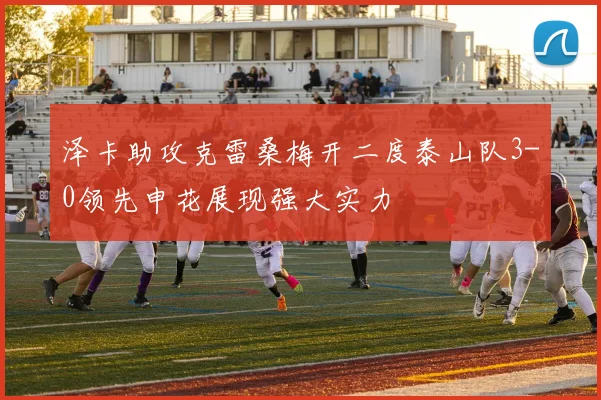 泽卡助攻克雷桑梅开二度泰山队3-0领先申花展现强大实力